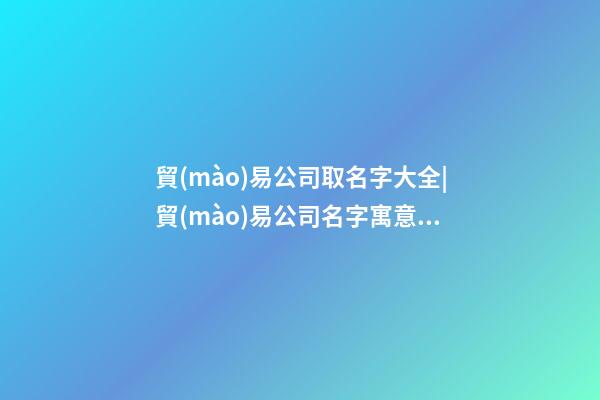 貿(mào)易公司取名字大全|貿(mào)易公司名字寓意好有創(chuàng)意